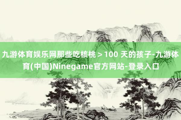九游体育娱乐网那些吃核桃＞100 天的孩子-九游体育(中国)Ninegame官方网站-登录入口