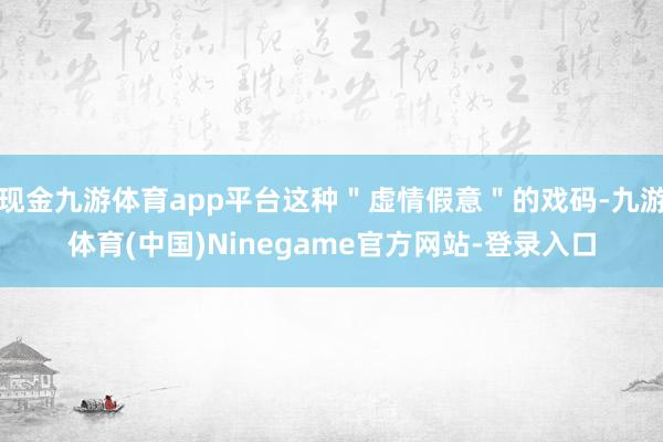 现金九游体育app平台这种＂虚情假意＂的戏码-九游体育(中国)Ninegame官方网站-登录入口