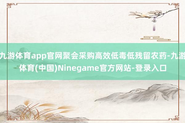 九游体育app官网聚会采购高效低毒低残留农药-九游体育(中国)Ninegame官方网站-登录入口