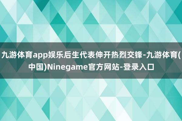 九游体育app娱乐后生代表伸开热烈交锋-九游体育(中国)Ninegame官方网站-登录入口