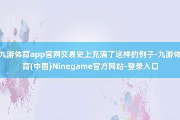 九游体育app官网交易史上充满了这样的例子-九游体育(中国)Ninegame官方网站-登录入口