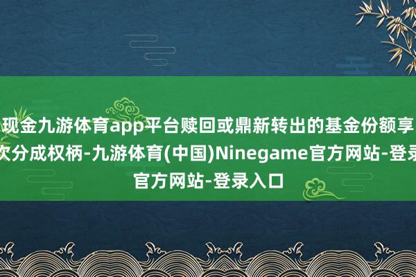 现金九游体育app平台赎回或鼎新转出的基金份额享有本次分成权柄-九游体育(中国)Ninegame官方网站-登录入口