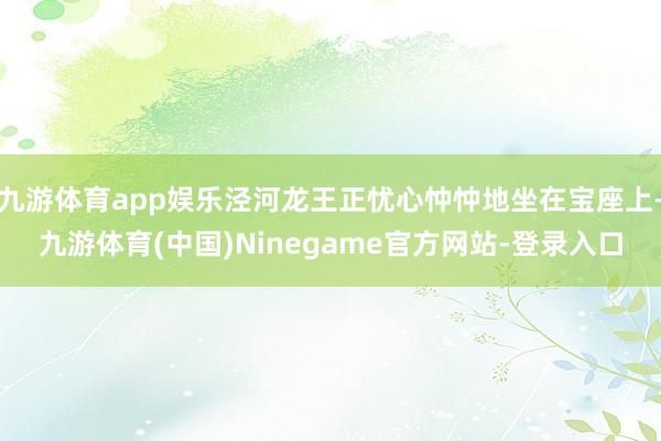 九游体育app娱乐泾河龙王正忧心忡忡地坐在宝座上-九游体育(中国)Ninegame官方网站-登录入口