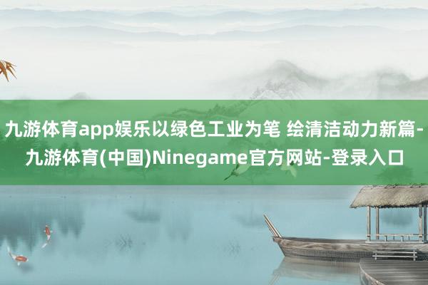 九游体育app娱乐以绿色工业为笔 绘清洁动力新篇-九游体育(中国)Ninegame官方网站-登录入口