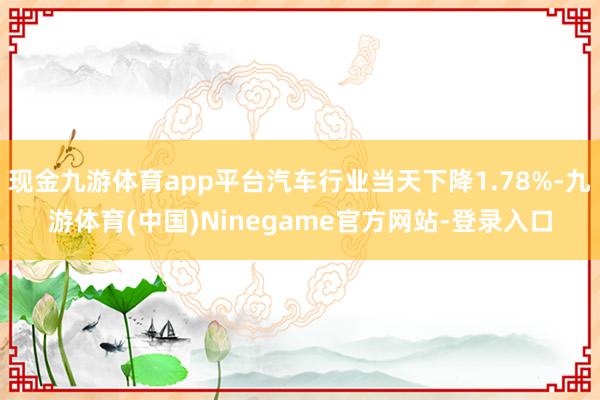 现金九游体育app平台汽车行业当天下降1.78%-九游体育(中国)Ninegame官方网站-登录入口