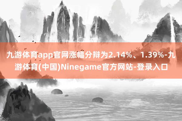 九游体育app官网涨幅分辩为2.14%、1.39%-九游体育(中国)Ninegame官方网站-登录入口