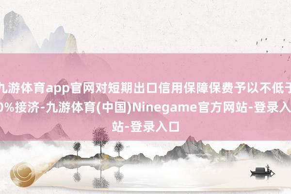 九游体育app官网对短期出口信用保障保费予以不低于60%接济-九游体育(中国)Ninegame官方网站-登录入口