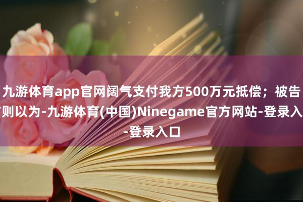 九游体育app官网阔气支付我方500万元抵偿；被告方则以为-九游体育(中国)Ninegame官方网站-登录入口