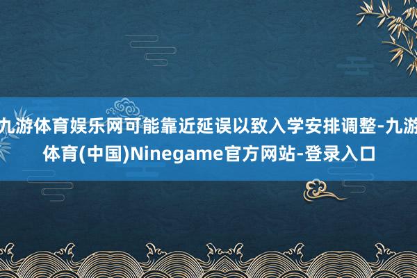 九游体育娱乐网可能靠近延误以致入学安排调整-九游体育(中国)Ninegame官方网站-登录入口