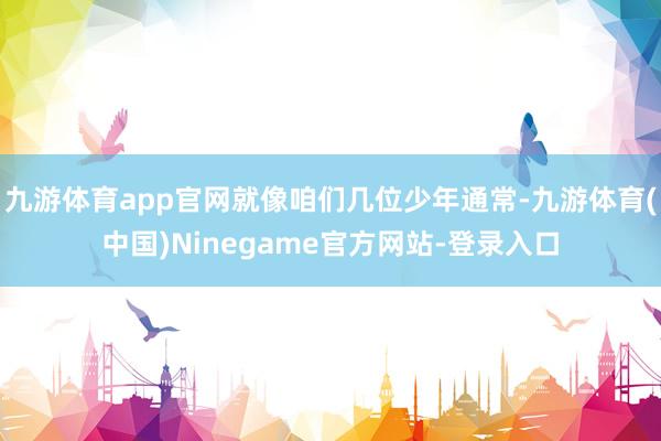 九游体育app官网就像咱们几位少年通常-九游体育(中国)Ninegame官方网站-登录入口