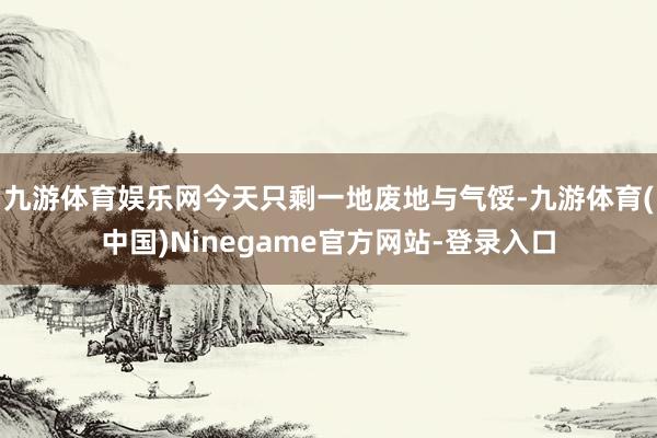 九游体育娱乐网今天只剩一地废地与气馁-九游体育(中国)Ninegame官方网站-登录入口