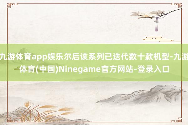 九游体育app娱乐尔后该系列已迭代数十款机型-九游体育(中国)Ninegame官方网站-登录入口