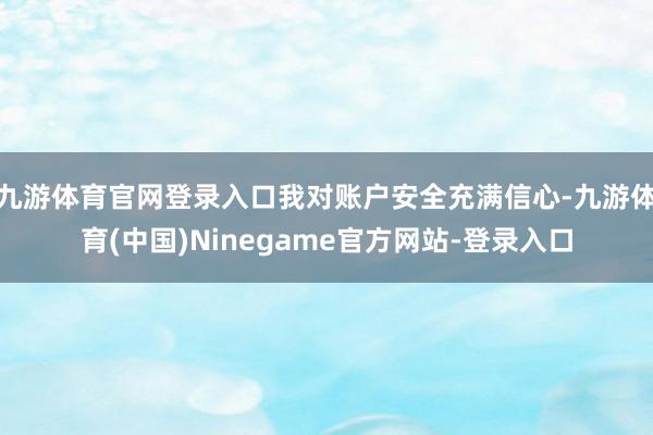 九游体育官网登录入口我对账户安全充满信心-九游体育(中国)Ninegame官方网站-登录入口