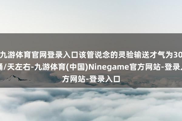 九游体育官网登录入口该管说念的灵验输送才气为30万桶/天左右-九游体育(中国)Ninegame官方网站-登录入口