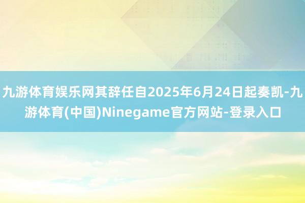 九游体育娱乐网其辞任自2025年6月24日起奏凯-九游体育(中国)Ninegame官方网站-登录入口