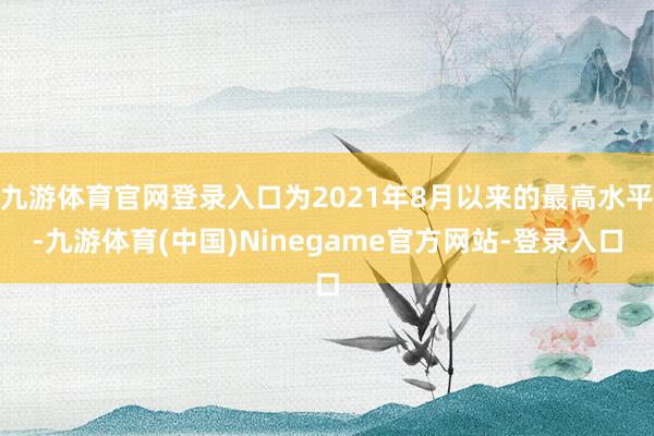 九游体育官网登录入口为2021年8月以来的最高水平-九游体育(中国)Ninegame官方网站-登录入口
