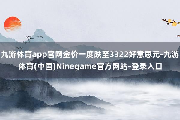 九游体育app官网金价一度跌至3322好意思元-九游体育(中国)Ninegame官方网站-登录入口