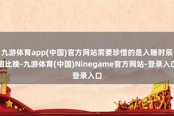 九游体育app(中国)官方网站需要珍惜的是入睡时辰相比晚-九游体育(中国)Ninegame官方网站-登录入口