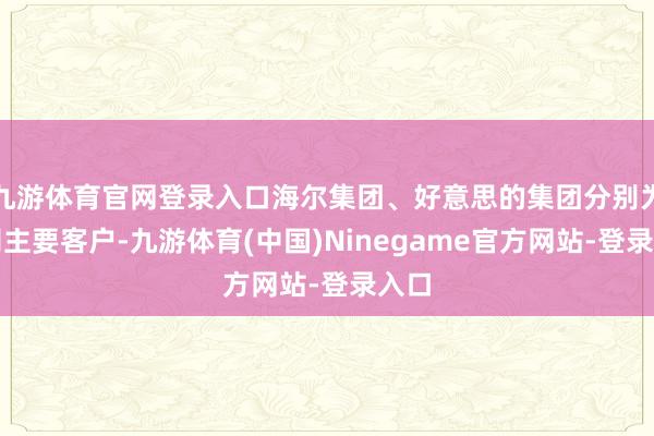 九游体育官网登录入口海尔集团、好意思的集团分别为公司主要客户-九游体育(中国)Ninegame官方网站-登录入口