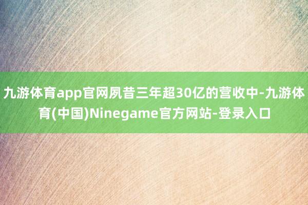 九游体育app官网夙昔三年超30亿的营收中-九游体育(中国)Ninegame官方网站-登录入口