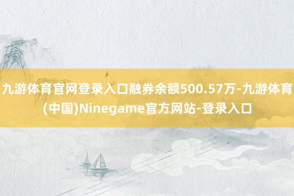 九游体育官网登录入口融券余额500.57万-九游体育(中国)Ninegame官方网站-登录入口