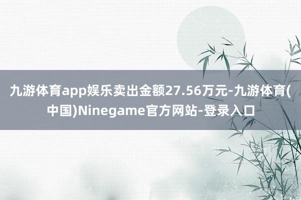 九游体育app娱乐卖出金额27.56万元-九游体育(中国)Ninegame官方网站-登录入口