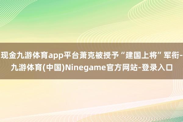 现金九游体育app平台萧克被授予“建国上将”军衔-九游体育(中国)Ninegame官方网站-登录入口