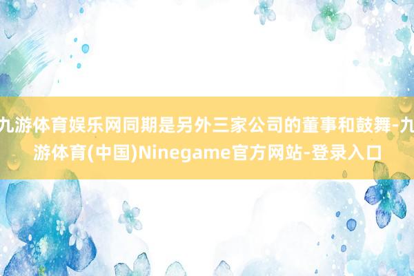 九游体育娱乐网同期是另外三家公司的董事和鼓舞-九游体育(中国)Ninegame官方网站-登录入口