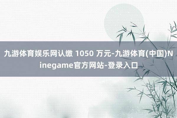 九游体育娱乐网认缴 1050 万元-九游体育(中国)Ninegame官方网站-登录入口