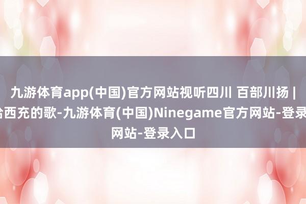 九游体育app(中国)官方网站视听四川 百部川扬 | 写给西充的歌-九游体育(中国)Ninegame官方网站-登录入口