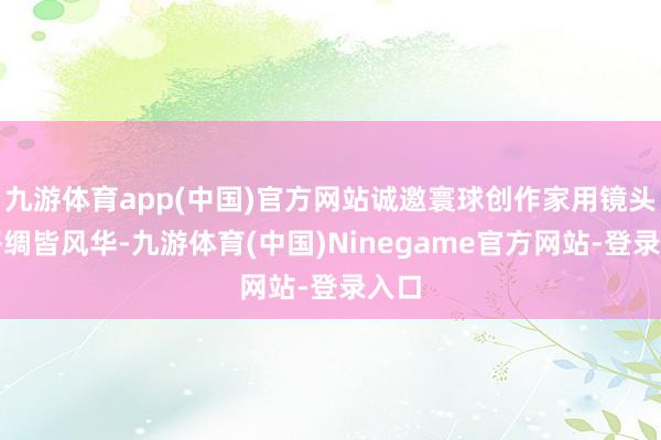 九游体育app(中国)官方网站诚邀寰球创作家用镜头定格绸皆风华-九游体育(中国)Ninegame官方网站-登录入口