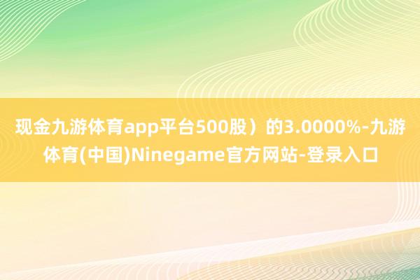 现金九游体育app平台500股）的3.0000%-九游体育(中国)Ninegame官方网站-登录入口