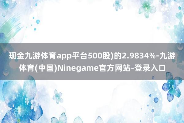 现金九游体育app平台500股)的2.9834%-九游体育(中国)Ninegame官方网站-登录入口