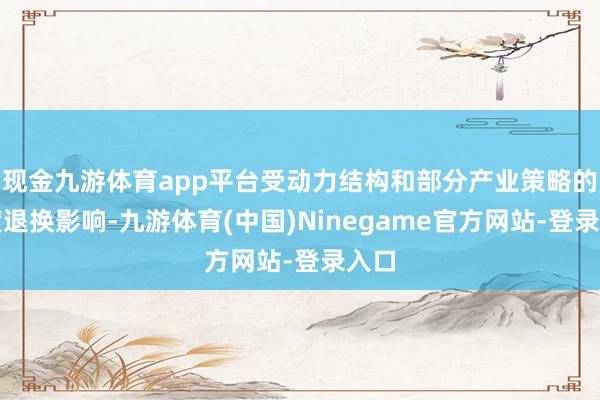 现金九游体育app平台受动力结构和部分产业策略的深度退换影响-九游体育(中国)Ninegame官方网站-登录入口