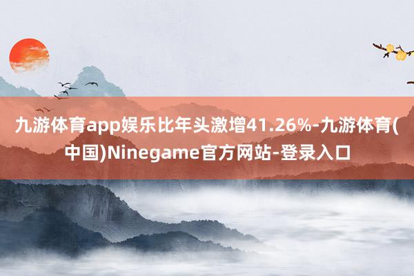九游体育app娱乐比年头激增41.26%-九游体育(中国)Ninegame官方网站-登录入口