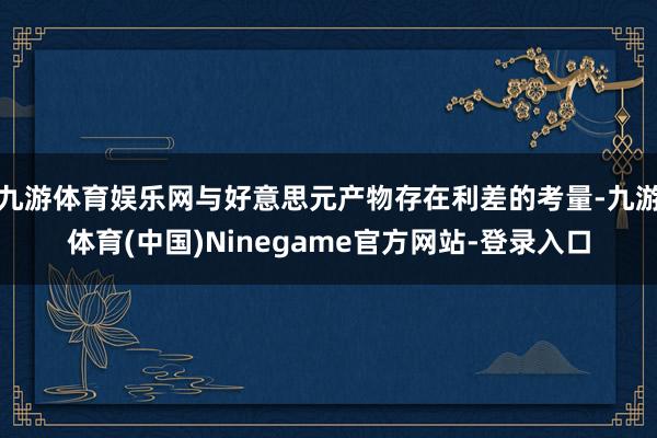 九游体育娱乐网与好意思元产物存在利差的考量-九游体育(中国)Ninegame官方网站-登录入口