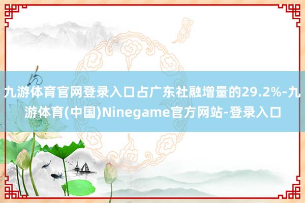 九游体育官网登录入口占广东社融增量的29.2%-九游体育(中国)Ninegame官方网站-登录入口