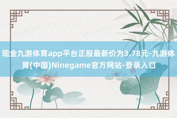 现金九游体育app平台正股最新价为3.78元-九游体育(中国)Ninegame官方网站-登录入口