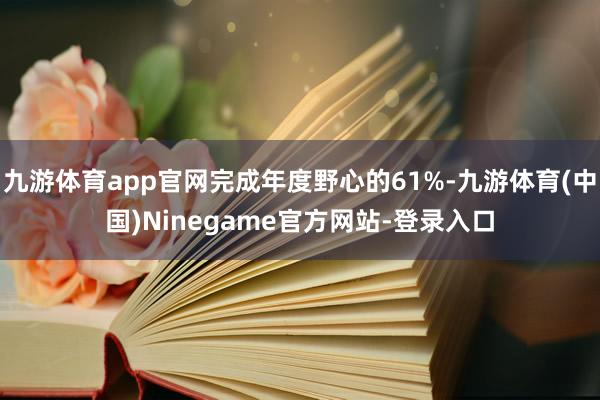 九游体育app官网完成年度野心的61%-九游体育(中国)Ninegame官方网站-登录入口
