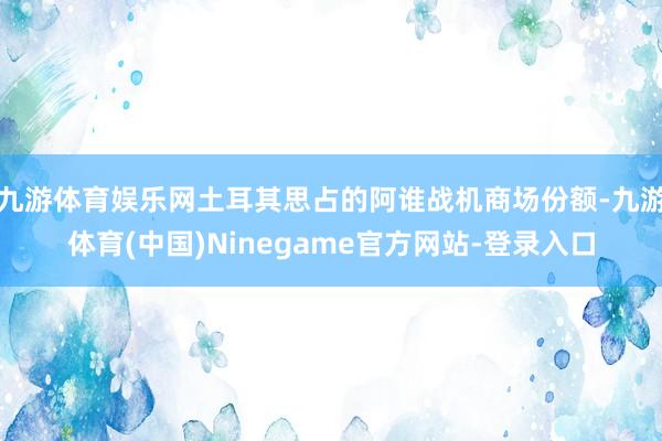 九游体育娱乐网土耳其思占的阿谁战机商场份额-九游体育(中国)Ninegame官方网站-登录入口