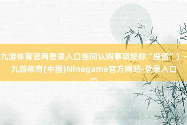 九游体育官网登录入口连同认购事项统称“投资”)-九游体育(中国)Ninegame官方网站-登录入口