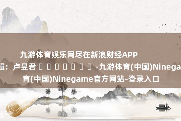 九游体育娱乐网尽在新浪财经APP 遭殃剪辑:卢昱君 -九游体育(中国)Ninegame官方网站-登录入口