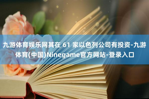 九游体育娱乐网其在 61 家以色列公司有投资-九游体育(中国)Ninegame官方网站-登录入口