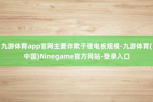 九游体育app官网主要诈欺于锂电板规模-九游体育(中国)Ninegame官方网站-登录入口