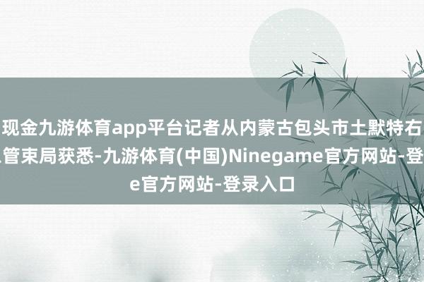 现金九游体育app平台记者从内蒙古包头市土默特右旗救急管束局获悉-九游体育(中国)Ninegame官方网站-登录入口