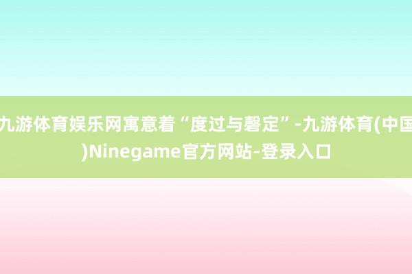 九游体育娱乐网寓意着“度过与磬定”-九游体育(中国)Ninegame官方网站-登录入口