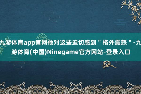 九游体育app官网他对这些迫切感到"格外震怒"-九游体育(中国)Ninegame官方网站-登录入口