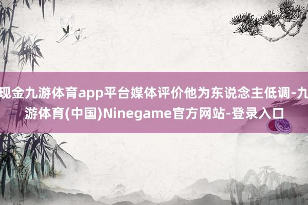 现金九游体育app平台媒体评价他为东说念主低调-九游体育(中国)Ninegame官方网站-登录入口
