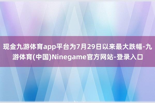 现金九游体育app平台为7月29日以来最大跌幅-九游体育(中国)Ninegame官方网站-登录入口
