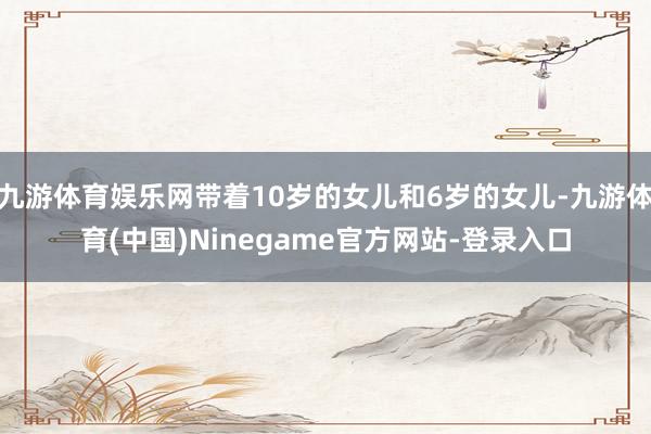 九游体育娱乐网带着10岁的女儿和6岁的女儿-九游体育(中国)Ninegame官方网站-登录入口